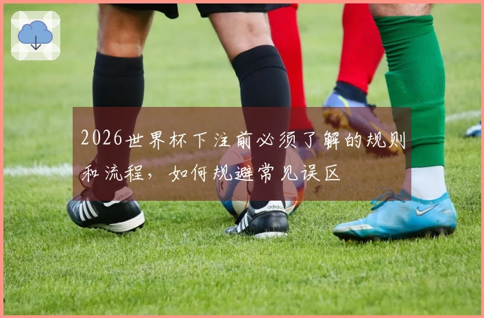 2026世界杯下注前必须了解的规则和流程，如何规避常见误区